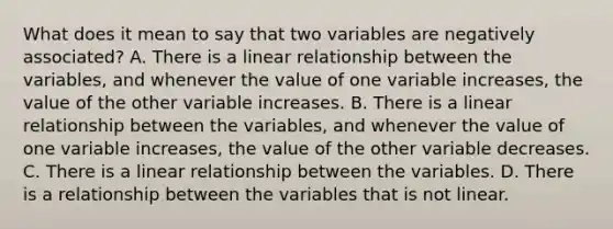 What does it mean to say that two variables are negatively​ associated? A. There is a linear relationship between the​ variables, and whenever the value of one variable​ increases, the value of the other variable increases. B. There is a linear relationship between the​ variables, and whenever the value of one variable​ increases, the value of the other variable decreases. C. There is a linear relationship between the variables. D. There is a relationship between the variables that is not linear.