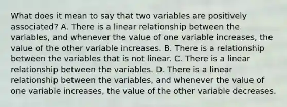 What does it mean to say that two variables are positively​ associated? A. There is a linear relationship between the​ variables, and whenever the value of one variable​ increases, the value of the other variable increases. B. There is a relationship between the variables that is not linear. C. There is a linear relationship between the variables. D. There is a linear relationship between the​ variables, and whenever the value of one variable​ increases, the value of the other variable decreases.