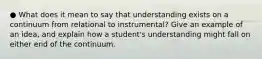 ● What does it mean to say that understanding exists on a continuum from relational to instrumental? Give an example of an idea, and explain how a student's understanding might fall on either end of the continuum.