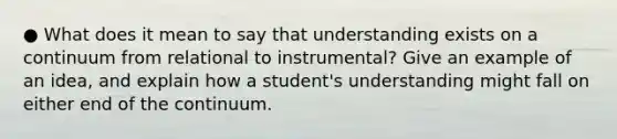 ● What does it mean to say that understanding exists on a continuum from relational to instrumental? Give an example of an idea, and explain how a student's understanding might fall on either end of the continuum.