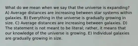 What do we mean when we say that the universe is expanding? A) Average distances are increasing between star systems within galaxies. B) Everything in the universe is gradually growing in size. C) Average distances are increasing between galaxies. D) The statement is not meant to be literal; rather, it means that our knowledge of the universe is growing. E) Individual galaxies are gradually growing in size.