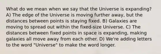 What do we mean when we say that the Universe is expanding? A) The edge of the Universe is moving further away, but the distances between points is staying fixed. B) Galaxies are moving to spread out within the fixed-size Universe. C) The distances between fixed points in space is expanding, making galaxies all move away from each other. D) We're adding letters to the word "Universe" to make the word longer.