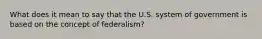 What does it mean to say that the U.S. system of government is based on the concept of federalism?