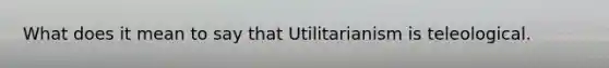 What does it mean to say that Utilitarianism is teleological.