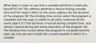 What does it mean to say that a variable attribute is statically bound?(C) (A) The address attribute is bound during compile time and the object refers to the same address for the duration of the program (B) The binding time occurs when the program is compiled and the type is visible to all other instances of the same object (C) The attribute is bound during compile time, and remains bound during the entire execution of the program (D) The binding time occurs when the program is compiled and the type can only be seen inside the current module in which it is created