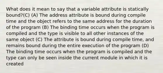 What does it mean to say that a variable attribute is statically bound?(C) (A) The address attribute is bound during compile time and the object refers to the same address for the duration of the program (B) The binding time occurs when the program is compiled and the type is visible to all other instances of the same object (C) The attribute is bound during compile time, and remains bound during the entire execution of the program (D) The binding time occurs when the program is compiled and the type can only be seen inside the current module in which it is created