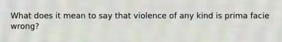 What does it mean to say that violence of any kind is prima facie wrong?