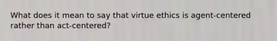 What does it mean to say that virtue ethics is agent-centered rather than act-centered?