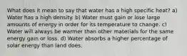 What does it mean to say that water has a high specific heat? a) Water has a high density. b) Water must gain or lose large amounts of energy in order for its temperature to change. c) Water will always be warmer than other materials for the same energy gain or loss. d) Water absorbs a higher percentage of solar energy than land does.