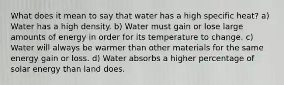 What does it mean to say that water has a high specific heat? a) Water has a high density. b) Water must gain or lose large amounts of energy in order for its temperature to change. c) Water will always be warmer than other materials for the same energy gain or loss. d) Water absorbs a higher percentage of solar energy than land does.