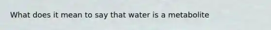 What does it mean to say that water is a metabolite