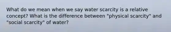 What do we mean when we say water scarcity is a relative concept? What is the difference between "physical scarcity" and "social scarcity" of water?