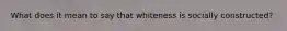 What does it mean to say that whiteness is socially constructed?