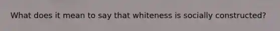 What does it mean to say that whiteness is socially constructed?