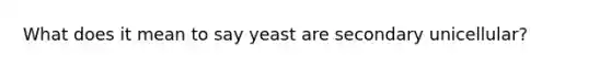 What does it mean to say yeast are secondary unicellular?