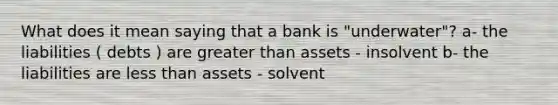 What does it mean saying that a bank is "underwater"? a- the liabilities ( debts ) are greater than assets - insolvent b- the liabilities are less than assets - solvent