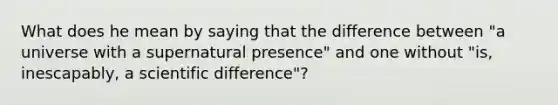 What does he mean by saying that the difference between "a universe with a supernatural presence" and one without "is, inescapably, a scientific difference"?