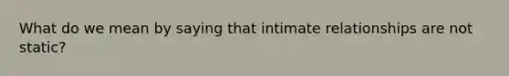 What do we mean by saying that intimate relationships are not static?