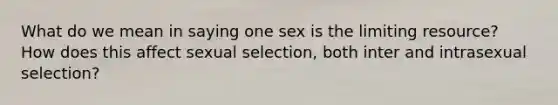 What do we mean in saying one sex is the limiting resource? How does this affect sexual selection, both inter and intrasexual selection?