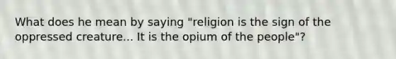 What does he mean by saying "religion is the sign of the oppressed creature... It is the opium of the people"?