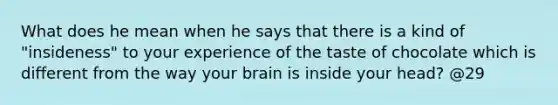 What does he mean when he says that there is a kind of "insideness" to your experience of the taste of chocolate which is different from the way your brain is inside your head? @29