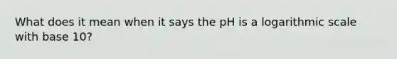 What does it mean when it says the pH is a logarithmic scale with base 10?