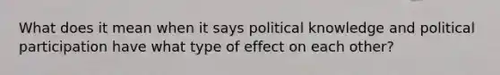 What does it mean when it says political knowledge and political participation have what type of effect on each other?