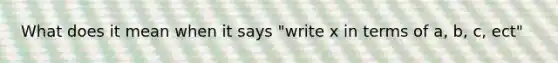 What does it mean when it says "write x in terms of a, b, c, ect"