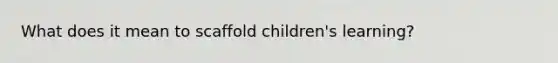 What does it mean to scaffold children's learning?