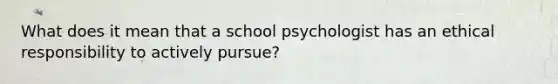 What does it mean that a school psychologist has an ethical responsibility to actively pursue?