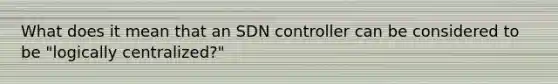 What does it mean that an SDN controller can be considered to be "logically centralized?"