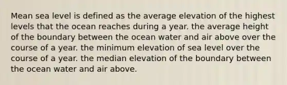 Mean sea level is defined as the average elevation of the highest levels that the ocean reaches during a year. the average height of the boundary between the ocean water and air above over the course of a year. the minimum elevation of sea level over the course of a year. the median elevation of the boundary between the ocean water and air above.