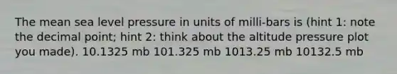 The mean sea level pressure in units of milli-bars is (hint 1: note the decimal point; hint 2: think about the altitude pressure plot you made). 10.1325 mb 101.325 mb 1013.25 mb 10132.5 mb