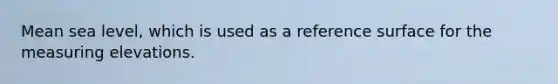 Mean sea level, which is used as a reference surface for the measuring elevations.