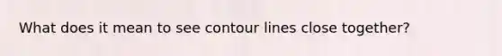 What does it mean to see contour lines close together?