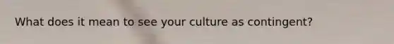 What does it mean to see your culture as contingent?