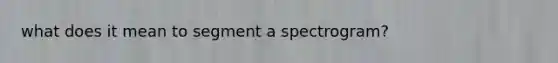 what does it mean to segment a spectrogram?