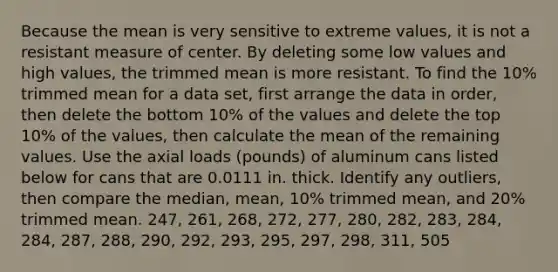 Because the mean is very sensitive to extreme​ values, it is not a resistant measure of center. By deleting some low values and high​ values, the trimmed mean is more resistant. To find the​ 10% trimmed mean for a data​ set, first arrange the data in​ order, then delete the bottom​ 10% of the values and delete the top​ 10% of the​ values, then calculate the mean of the remaining values. Use the axial loads​ (pounds) of aluminum cans listed below for cans that are 0.0111 in. thick. Identify any​ outliers, then compare the​ median, mean,​ 10% trimmed​ mean, and​ 20% trimmed mean. 247, 261, 268, 272, 277, 280, 282, 283, 284, 284, 287, 288, 290, 292, 293, 295, 297, 298, 311, 505