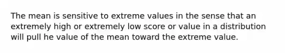 The mean is sensitive to extreme values in the sense that an extremely high or extremely low score or value in a distribution will pull he value of the mean toward the extreme value.