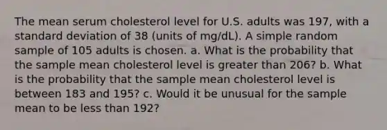 The mean serum cholesterol level for U.S. adults was 197, with a standard deviation of 38 (units of mg/dL). A simple random sample of 105 adults is chosen. a. What is the probability that the sample mean cholesterol level is greater than 206? b. What is the probability that the sample mean cholesterol level is between 183 and 195? c. Would it be unusual for the sample mean to be less than 192?