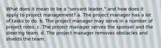 What does it mean to be a "servant leader," and how does it apply to project management? a. The project manager has a lot of tasks to do. b. The project manager may serve in a number of project roles. c. The project manager serves the sponsor and the steering team. d. The project manager removes obstacles and shields the team.