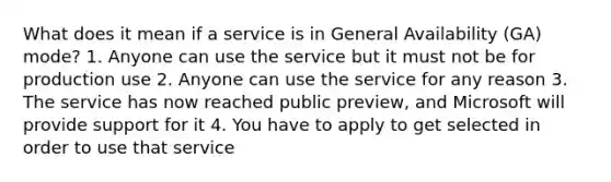 What does it mean if a service is in General Availability (GA) mode? 1. Anyone can use the service but it must not be for production use 2. Anyone can use the service for any reason 3. The service has now reached public preview, and Microsoft will provide support for it 4. You have to apply to get selected in order to use that service