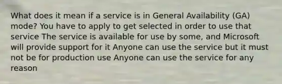 What does it mean if a service is in General Availability (GA) mode? You have to apply to get selected in order to use that service The service is available for use by some, and Microsoft will provide support for it Anyone can use the service but it must not be for production use Anyone can use the service for any reason