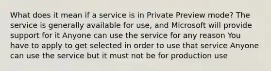 What does it mean if a service is in Private Preview mode? The service is generally available for use, and Microsoft will provide support for it Anyone can use the service for any reason You have to apply to get selected in order to use that service Anyone can use the service but it must not be for production use