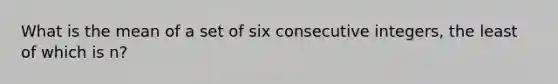 What is the mean of a set of six <a href='https://www.questionai.com/knowledge/kaQLRESE3b-consecutive-integers' class='anchor-knowledge'>consecutive integers</a>, the least of which is n?