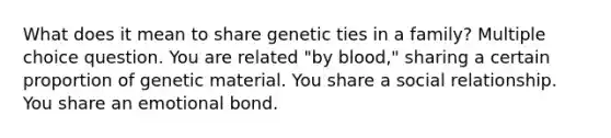 What does it mean to share genetic ties in a family? Multiple choice question. You are related "by blood," sharing a certain proportion of genetic material. You share a social relationship. You share an emotional bond.