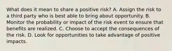 What does it mean to share a positive risk? A. Assign the risk to a third party who is best able to bring about opportunity. B. Monitor the probability or impact of the risk event to ensure that benefits are realized. C. Choose to accept the consequences of the risk. D. Look for opportunities to take advantage of positive impacts.