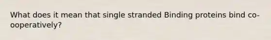 What does it mean that single stranded Binding proteins bind co-ooperatively?