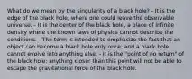 What do we mean by the singularity of a black hole? - It is the edge of the black hole, where one could leave the observable universe. - It is the center of the black hole, a place of infinite density where the known laws of physics cannot describe the conditions. - The term is intended to emphasize the fact that an object can become a black hole only once, and a black hole cannot evolve into anything else. - It is the "point of no return" of the black hole; anything closer than this point will not be able to escape the gravitational force of the black hole.