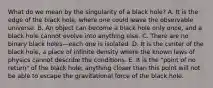 What do we mean by the singularity of a black hole? A. It is the edge of the black hole, where one could leave the observable universe. B. An object can become a black hole only once, and a black hole cannot evolve into anything else. C. There are no binary black holes—each one is isolated. D. It is the center of the black hole, a place of infinite density where the known laws of physics cannot describe the conditions. E. It is the "point of no return" of the black hole; anything closer than this point will not be able to escape the gravitational force of the black hole.